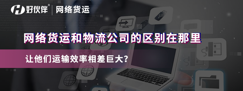 網(wǎng)絡貨運和物流公司的區(qū)別在哪里讓他們運輸效率相差巨大？